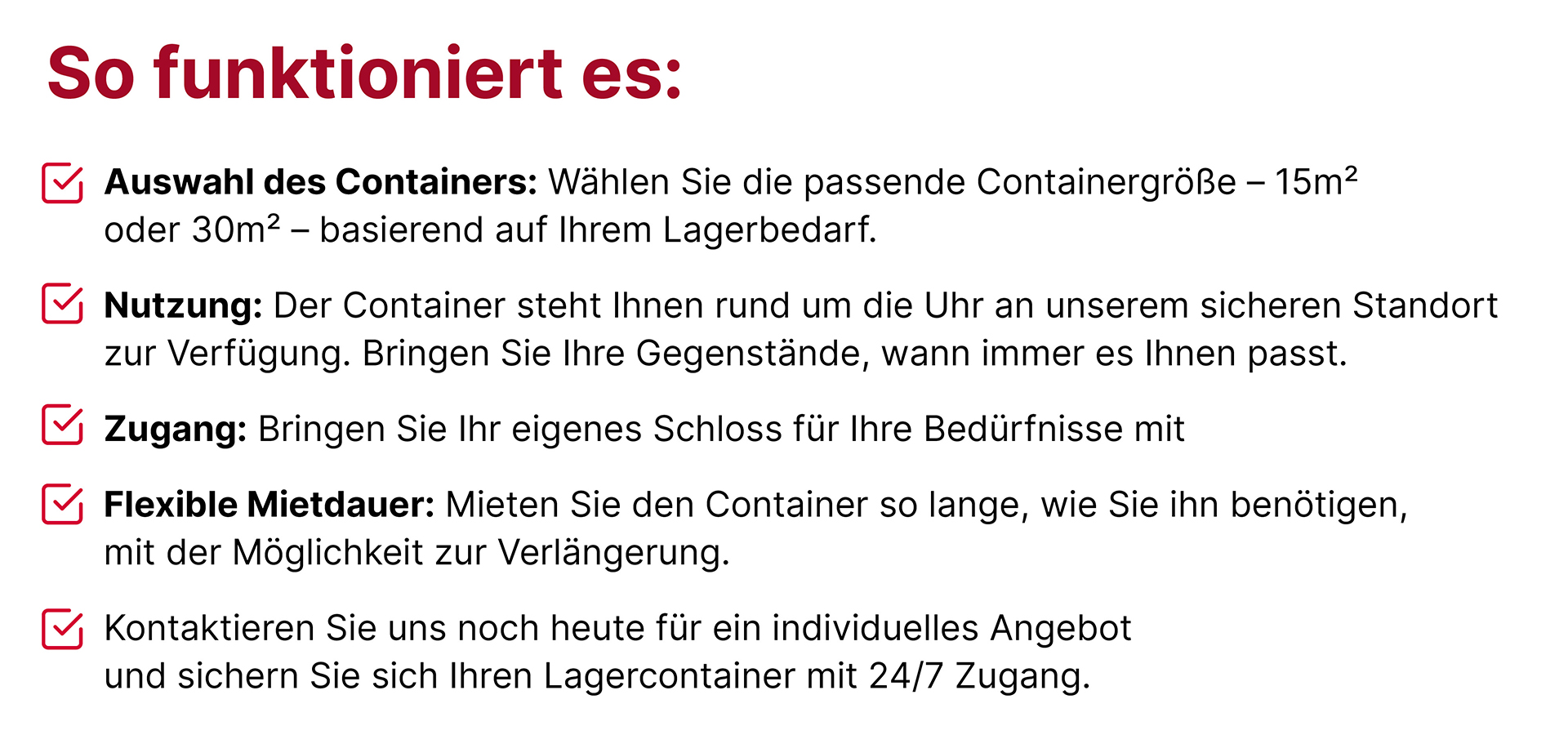 Auswahl des Containers: 15 oder 30 Quadratmeter basierend auf ihrem Bedarf; Nutzung: der Container steht Ihnen rund um die Uhr an einem sicheren Standort zur Verfügung; Zugang: bringen Sie ihr eigenes Schloss mit; Flexible Mietdauer